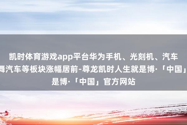 凯时体育游戏app平台华为手机、光刻机、汽车整车、飘舞汽车等板块涨幅居前-尊龙凯时人生就是博·「中国」官方网站