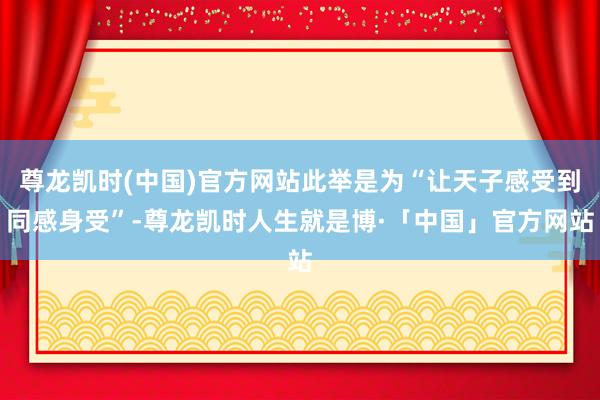尊龙凯时(中国)官方网站此举是为“让天子感受到同感身受”-尊龙凯时人生就是博·「中国」官方网站