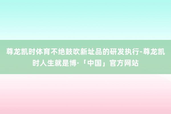 尊龙凯时体育不绝鼓吹新址品的研发执行-尊龙凯时人生就是博·「中国」官方网站