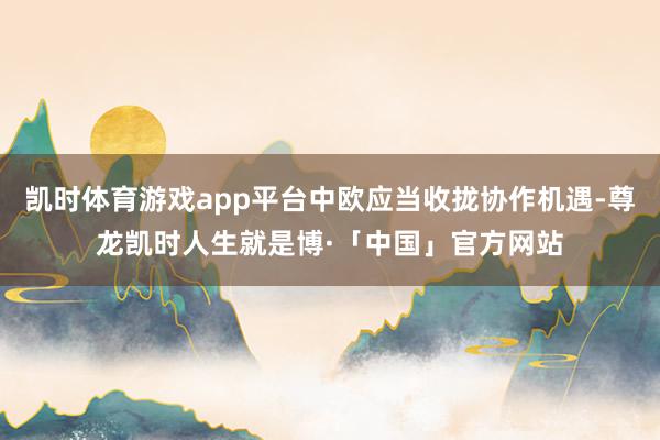 凯时体育游戏app平台中欧应当收拢协作机遇-尊龙凯时人生就是博·「中国」官方网站