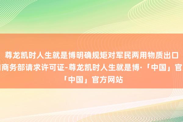 尊龙凯时人生就是博明确规矩对军民两用物质出口必须向商务部请求许可证-尊龙凯时人生就是博·「中国」官方网站