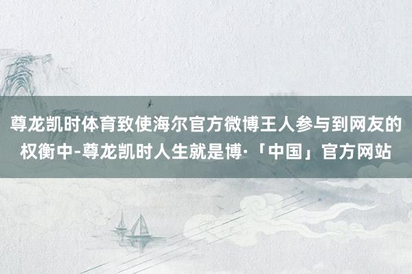 尊龙凯时体育致使海尔官方微博王人参与到网友的权衡中-尊龙凯时人生就是博·「中国」官方网站