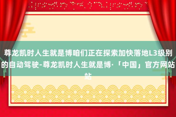 尊龙凯时人生就是博咱们正在探索加快落地L3级别的自动驾驶-尊龙凯时人生就是博·「中国」官方网站