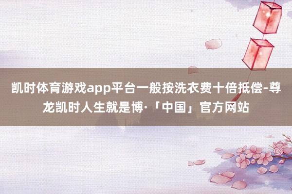 凯时体育游戏app平台一般按洗衣费十倍抵偿-尊龙凯时人生就是博·「中国」官方网站