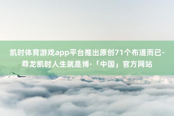 凯时体育游戏app平台推出原创71个布道而已-尊龙凯时人生就是博·「中国」官方网站