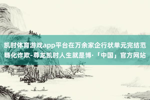 凯时体育游戏app平台在万余家企行状单元完结范畴化诈欺-尊龙凯时人生就是博·「中国」官方网站