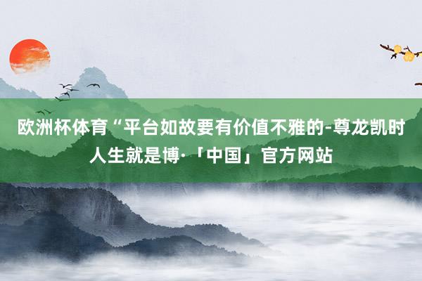 欧洲杯体育“平台如故要有价值不雅的-尊龙凯时人生就是博·「中国」官方网站