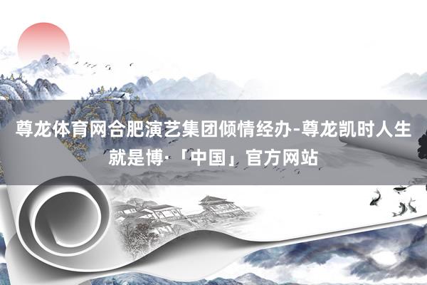 尊龙体育网合肥演艺集团倾情经办-尊龙凯时人生就是博·「中国」官方网站
