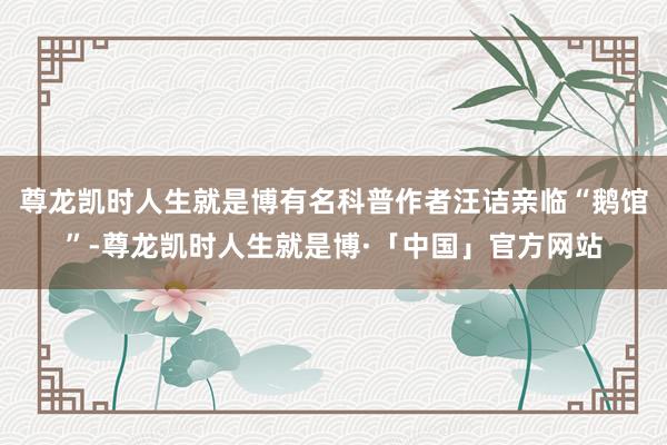 尊龙凯时人生就是博有名科普作者汪诘亲临“鹅馆”-尊龙凯时人生就是博·「中国」官方网站